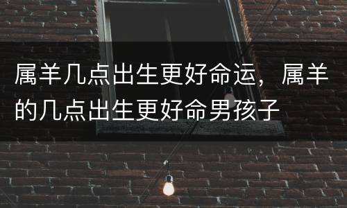 属羊几点出生更好命运，属羊的几点出生更好命男孩子