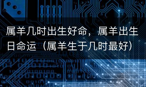 属羊几时出生好命，属羊出生日命运（属羊生于几时最好）