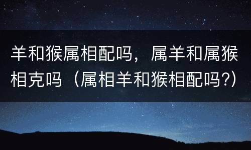 羊和猴属相配吗，属羊和属猴相克吗（属相羊和猴相配吗?）