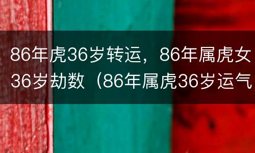 86年虎36岁转运，86年属虎女36岁劫数（86年属虎36岁运气不好吗）