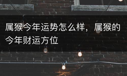 属猴今年运势怎么样，属猴的今年财运方位