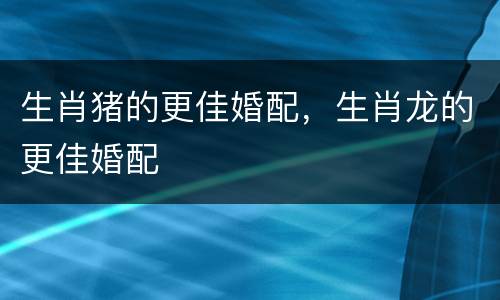 生肖猪的更佳婚配，生肖龙的更佳婚配