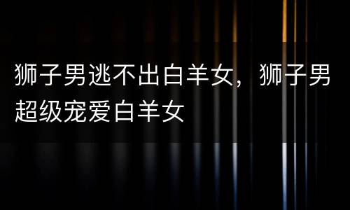 狮子男逃不出白羊女，狮子男超级宠爱白羊女