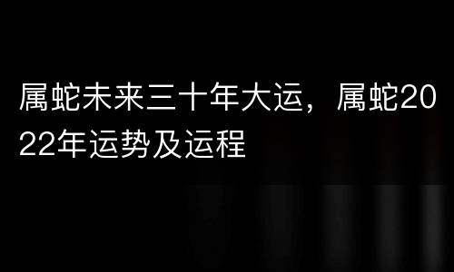 属蛇未来三十年大运，属蛇2022年运势及运程