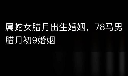 属蛇女腊月出生婚姻，78马男腊月初9婚姻