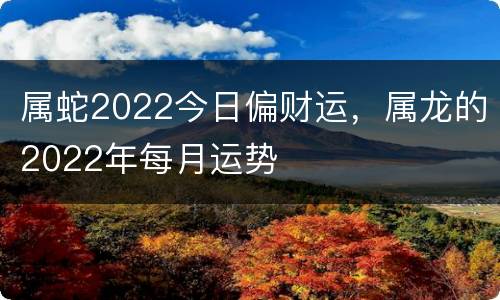 属蛇2022今日偏财运，属龙的2022年每月运势