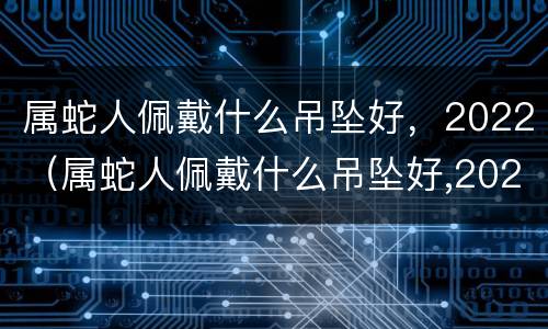 属蛇人佩戴什么吊坠好，2022（属蛇人佩戴什么吊坠好,2022年运势）
