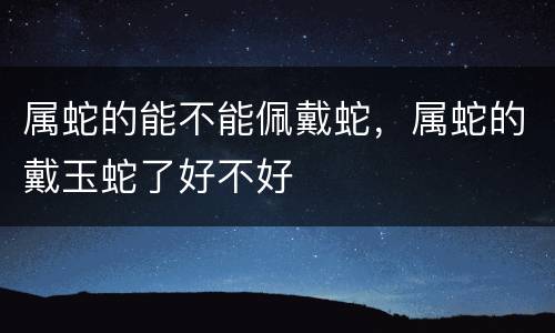 属蛇的能不能佩戴蛇，属蛇的戴玉蛇了好不好