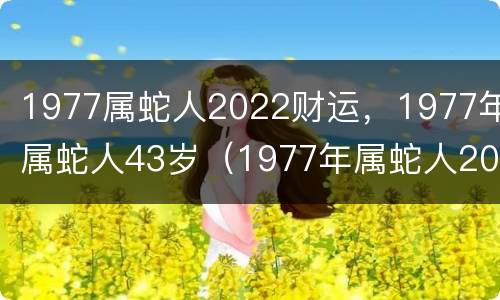 1977属蛇人2022财运，1977年属蛇人43岁（1977年属蛇人2022年财运）