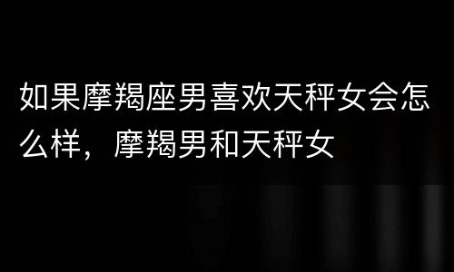 如果摩羯座男喜欢天秤女会怎么样，摩羯男和天秤女