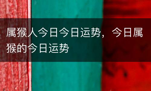 属猴人今日今日运势，今日属猴的今日运势