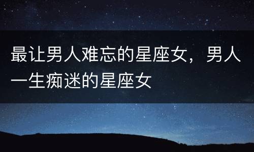 最让男人难忘的星座女，男人一生痴迷的星座女
