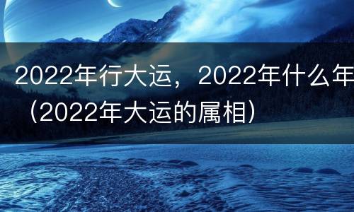 2022年行大运，2022年什么年（2022年大运的属相）