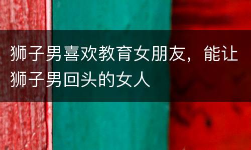 狮子男喜欢教育女朋友，能让狮子男回头的女人