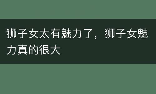 狮子女太有魅力了，狮子女魅力真的很大