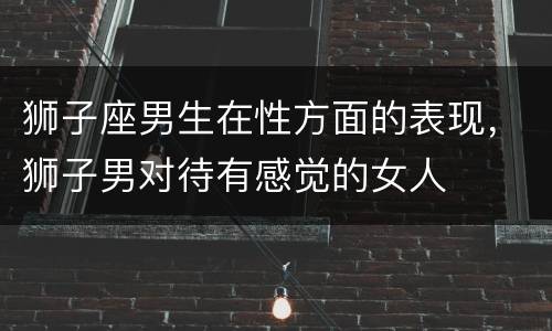 狮子座男生在性方面的表现，狮子男对待有感觉的女人