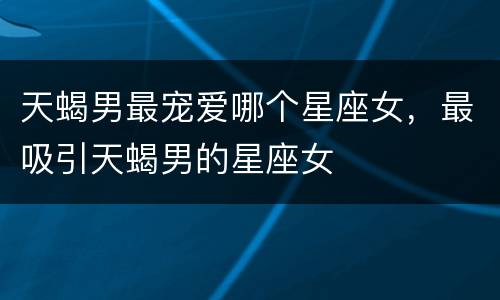 天蝎男最宠爱哪个星座女，最吸引天蝎男的星座女