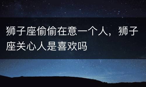 狮子座偷偷在意一个人，狮子座关心人是喜欢吗