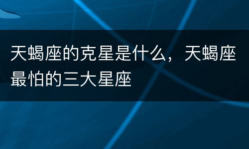 天蝎座的克星是什么，天蝎座最怕的三大星座