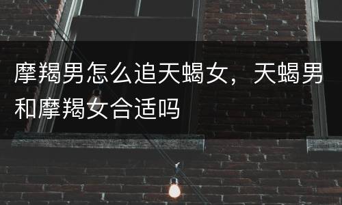 摩羯男怎么追天蝎女，天蝎男和摩羯女合适吗