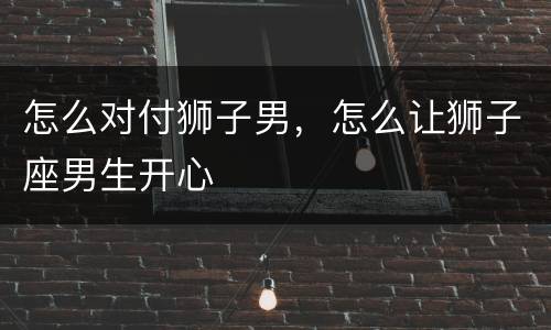 怎么对付狮子男，怎么让狮子座男生开心