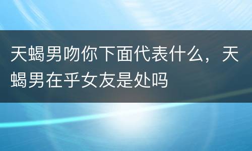 天蝎男吻你下面代表什么，天蝎男在乎女友是处吗
