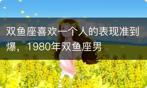 双鱼座喜欢一个人的表现准到爆，1980年双鱼座男