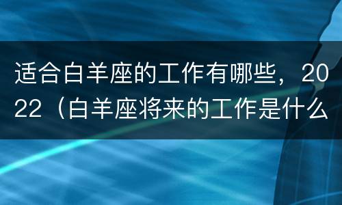 适合白羊座的工作有哪些，2022（白羊座将来的工作是什么）