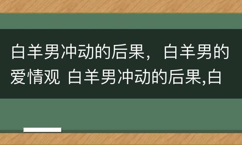 白羊男冲动的后果，白羊男的爱情观 白羊男冲动的后果,白羊男的爱情观是什么
