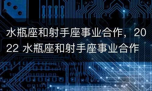 水瓶座和射手座事业合作，2022 水瓶座和射手座事业合作