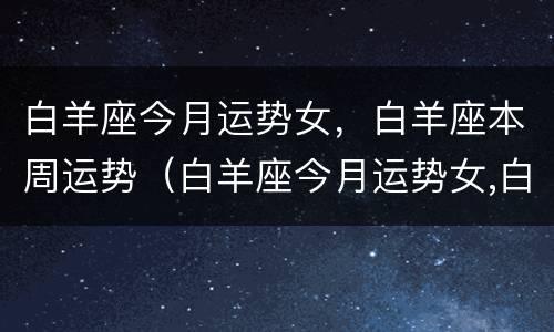 白羊座今月运势女，白羊座本周运势（白羊座今月运势女,白羊座本周运势如何）