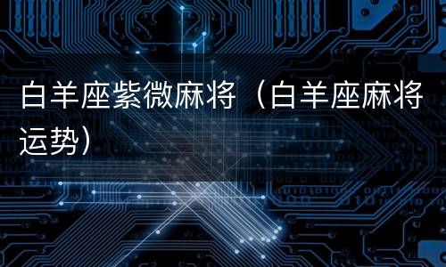 白羊座紫微麻将（白羊座麻将运势）
