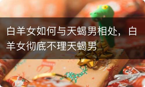 白羊女如何与天蝎男相处，白羊女彻底不理天蝎男