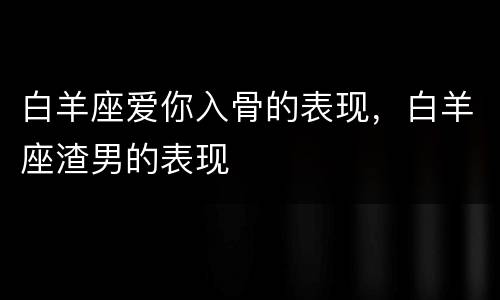 白羊座爱你入骨的表现，白羊座渣男的表现