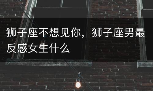 狮子座不想见你，狮子座男最反感女生什么