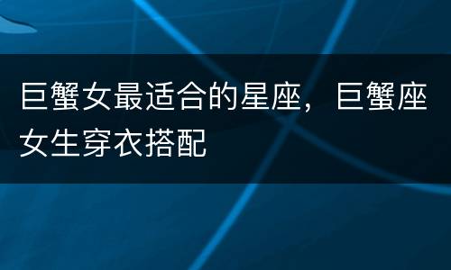巨蟹女最适合的星座，巨蟹座女生穿衣搭配