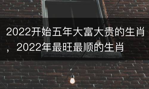 2022开始五年大富大贵的生肖，2022年最旺最顺的生肖