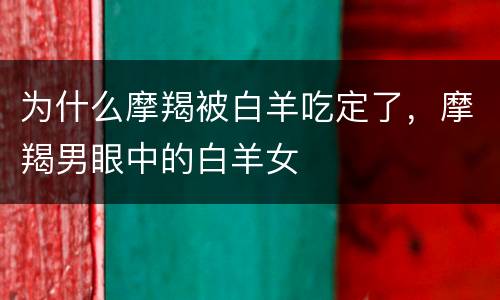 为什么摩羯被白羊吃定了，摩羯男眼中的白羊女