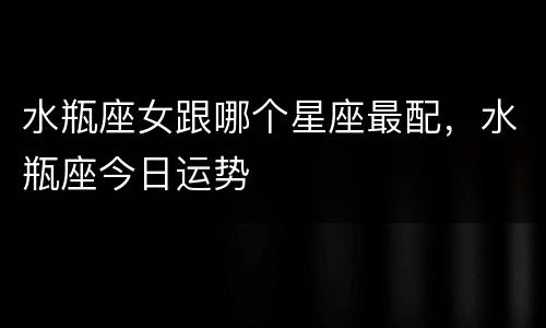 水瓶座女跟哪个星座最配，水瓶座今日运势