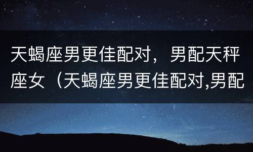 天蝎座男更佳配对，男配天秤座女（天蝎座男更佳配对,男配天秤座女更配对）