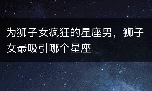 为狮子女疯狂的星座男，狮子女最吸引哪个星座