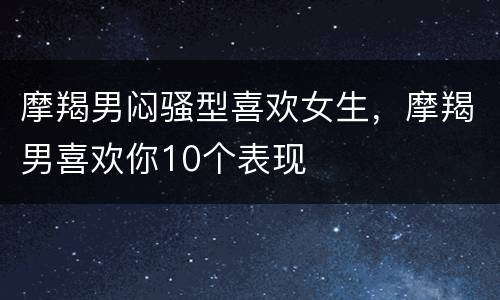 摩羯男闷骚型喜欢女生，摩羯男喜欢你10个表现