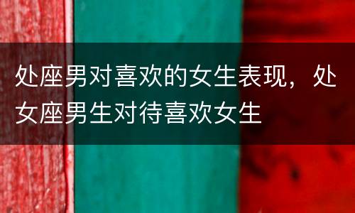 处座男对喜欢的女生表现，处女座男生对待喜欢女生