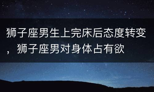 狮子座男生上完床后态度转变，狮子座男对身体占有欲