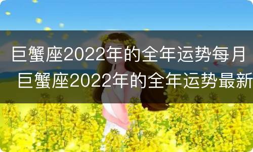 巨蟹座2022年的全年运势每月 巨蟹座2022年的全年运势最新