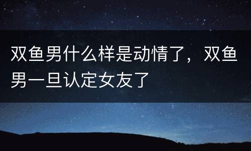 双鱼男什么样是动情了，双鱼男一旦认定女友了