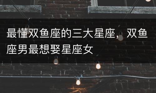 最懂双鱼座的三大星座，双鱼座男最想娶星座女