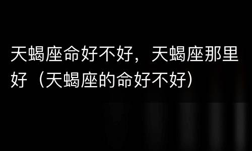 天蝎座命好不好，天蝎座那里好（天蝎座的命好不好）