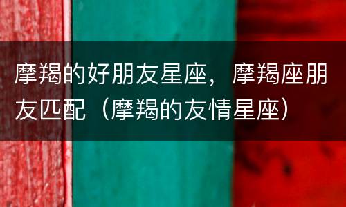 摩羯的好朋友星座，摩羯座朋友匹配（摩羯的友情星座）