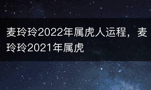 麦玲玲2022年属虎人运程，麦玲玲2021年属虎
